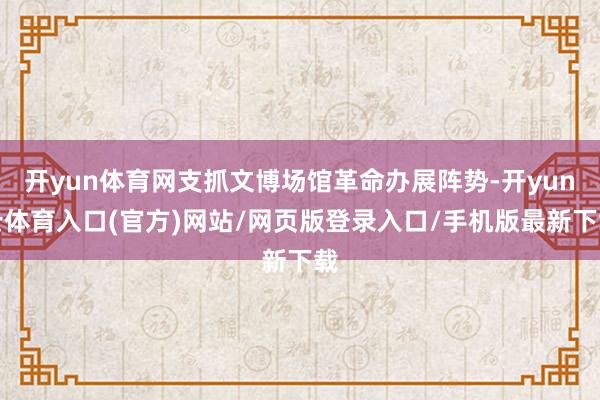 开yun体育网支抓文博场馆革命办展阵势-开yun云体育入口(官方)网站/网页版登录入口/手机版最新下载