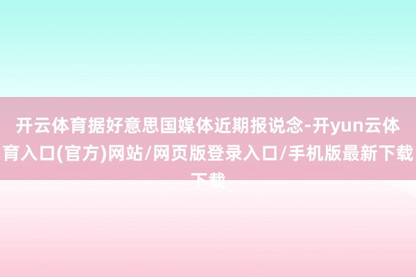 开云体育据好意思国媒体近期报说念-开yun云体育入口(官方)网站/网页版登录入口/手机版最新下载