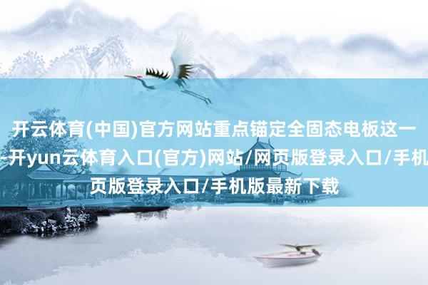 开云体育(中国)官方网站重点锚定全固态电板这一计谋制高点-开yun云体育入口(官方)网站/网页版登录入口/手机版最新下载