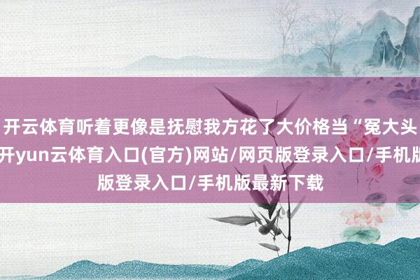 开云体育听着更像是抚慰我方花了大价格当“冤大头”的借口-开yun云体育入口(官方)网站/网页版登录入口/手机版最新下载