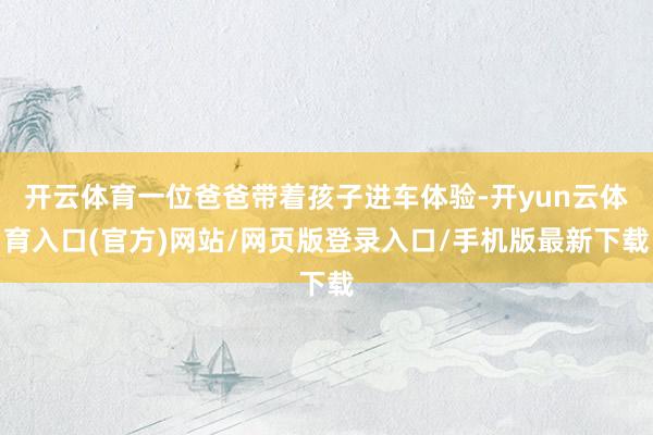 开云体育一位爸爸带着孩子进车体验-开yun云体育入口(官方)网站/网页版登录入口/手机版最新下载
