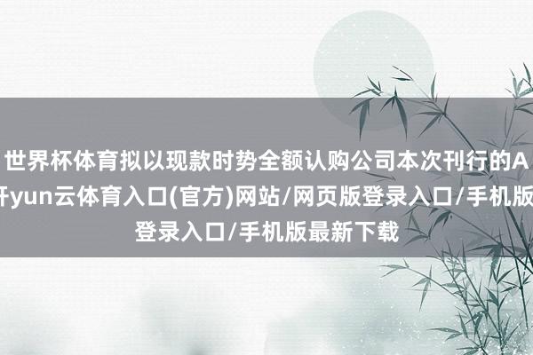 世界杯体育拟以现款时势全额认购公司本次刊行的A股股票-开yun云体育入口(官方)网站/网页版登录入口/手机版最新下载
