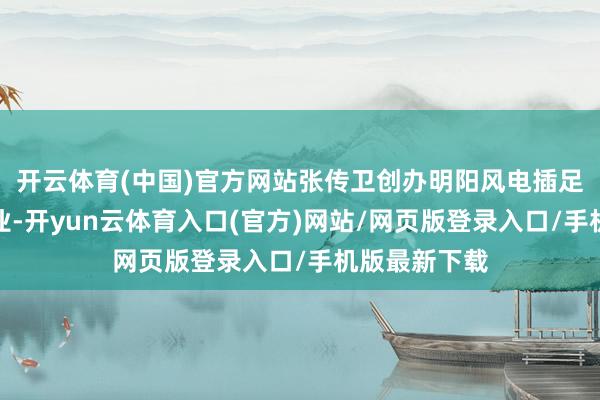 开云体育(中国)官方网站张传卫创办明阳风电插足风电设备行业-开yun云体育入口(官方)网站/网页版登录入口/手机版最新下载