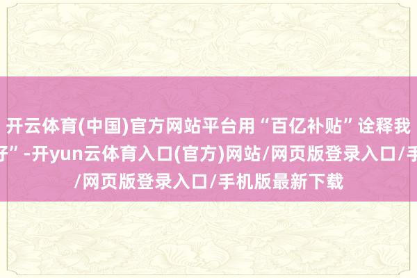 开云体育(中国)官方网站平台用“百亿补贴”诠释我方抵奢侈者“好”-开yun云体育入口(官方)网站/网页版登录入口/手机版最新下载