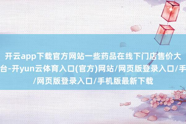 开云app下载官方网站一些药品在线下门店售价大批高于线上平台-开yun云体育入口(官方)网站/网页版登录入口/手机版最新下载