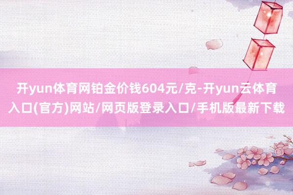 开yun体育网铂金价钱604元/克-开yun云体育入口(官方)网站/网页版登录入口/手机版最新下载