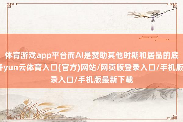 体育游戏app平台而AI是赞助其他时期和居品的底层时期-开yun云体育入口(官方)网站/网页版登录入口/手机版最新下载