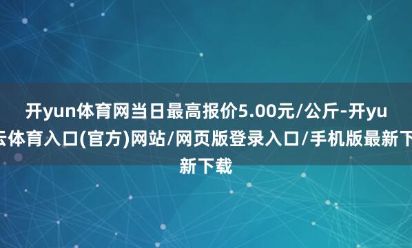 开yun体育网当日最高报价5.00元/公斤-开yun云体育入口(官方)网站/网页版登录入口/手机版最新下载