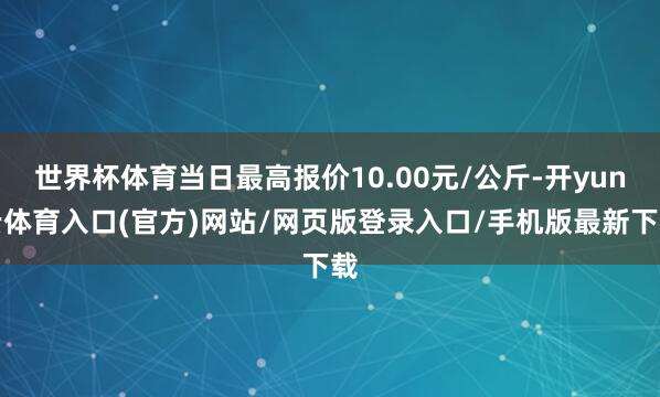 世界杯体育当日最高报价10.00元/公斤-开yun云体育入口(官方)网站/网页版登录入口/手机版最新下载