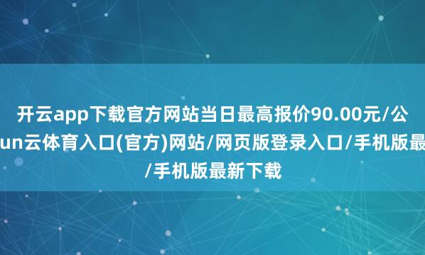 开云app下载官方网站当日最高报价90.00元/公斤-开yun云体育入口(官方)网站/网页版登录入口/手机版最新下载