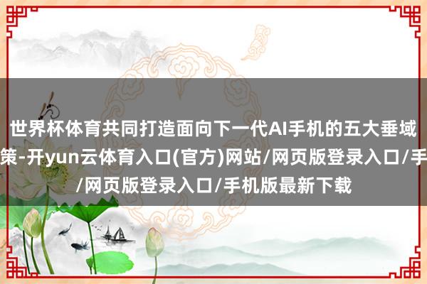 世界杯体育共同打造面向下一代AI手机的五大垂域模子和处理决策-开yun云体育入口(官方)网站/网页版登录入口/手机版最新下载