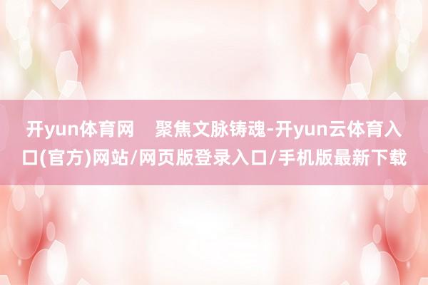 开yun体育网    聚焦文脉铸魂-开yun云体育入口(官方)网站/网页版登录入口/手机版最新下载