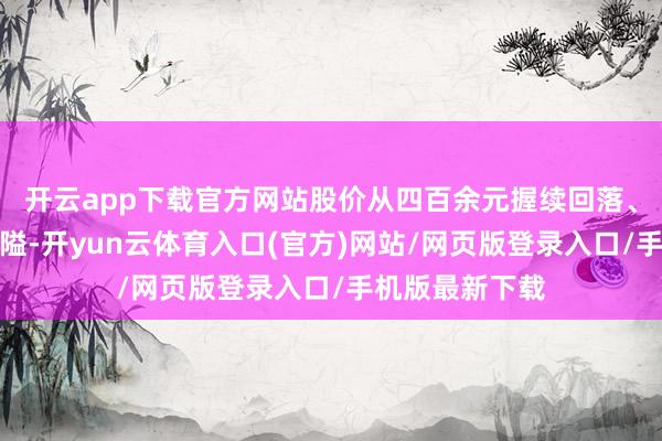 开云app下载官方网站股价从四百余元握续回落、跌破三百元关隘-开yun云体育入口(官方)网站/网页版登录入口/手机版最新下载