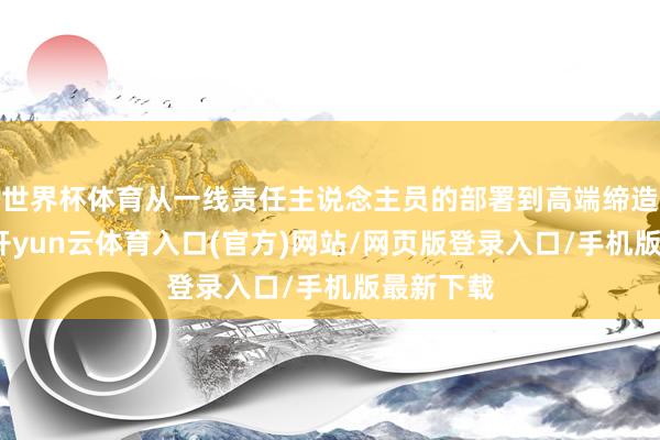世界杯体育从一线责任主说念主员的部署到高端缔造的调和-开yun云体育入口(官方)网站/网页版登录入口/手机版最新下载