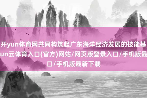 开yun体育网共同构筑起广东海洋经济发展的技能基石-开yun云体育入口(官方)网站/网页版登录入口/手机版最新下载