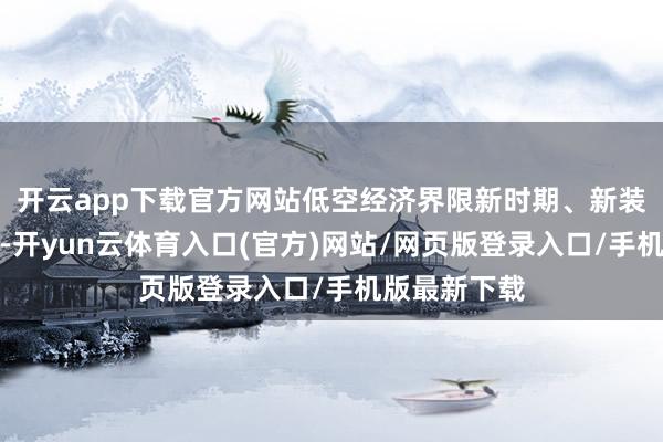 开云app下载官方网站低空经济界限新时期、新装备纷繁登场-开yun云体育入口(官方)网站/网页版登录入口/手机版最新下载