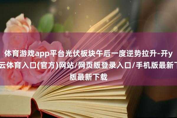 体育游戏app平台光伏板块午后一度逆势拉升-开yun云体育入口(官方)网站/网页版登录入口/手机版最新下载