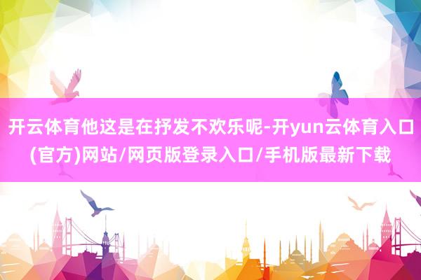 开云体育他这是在抒发不欢乐呢-开yun云体育入口(官方)网站/网页版登录入口/手机版最新下载