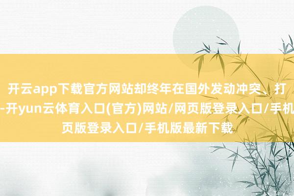 开云app下载官方网站却终年在国外发动冲突、打扰地区事务-开yun云体育入口(官方)网站/网页版登录入口/手机版最新下载