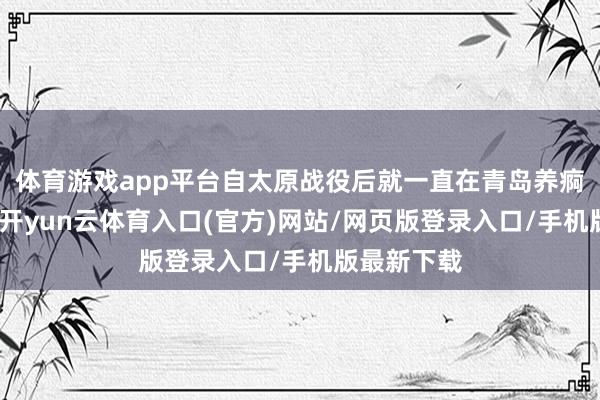 体育游戏app平台自太原战役后就一直在青岛养痾的徐上前-开yun云体育入口(官方)网站/网页版登录入口/手机版最新下载