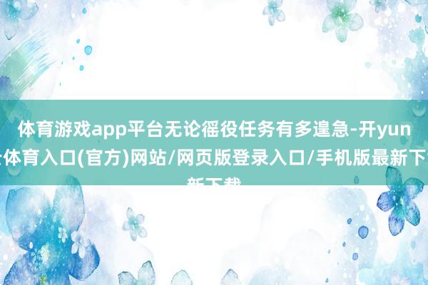 体育游戏app平台无论徭役任务有多遑急-开yun云体育入口(官方)网站/网页版登录入口/手机版最新下载