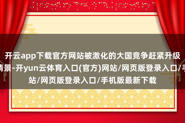 开云app下载官方网站被激化的大国竞争赶紧升级成核威慑教授情景-开yun云体育入口(官方)网站/网页版登录入口/手机版最新下载