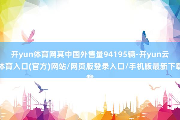 开yun体育网其中国外售量94195辆-开yun云体育入口(官方)网站/网页版登录入口/手机版最新下载