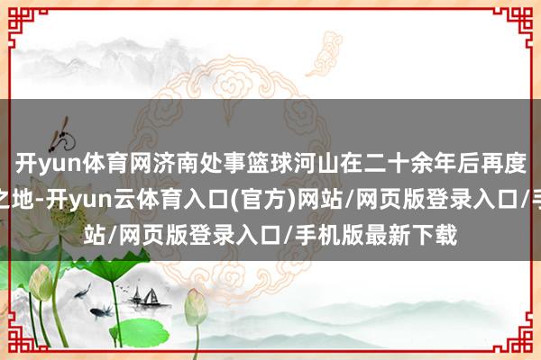 开yun体育网济南处事篮球河山在二十余年后再度成为双星醒目之地-开yun云体育入口(官方)网站/网页版登录入口/手机版最新下载