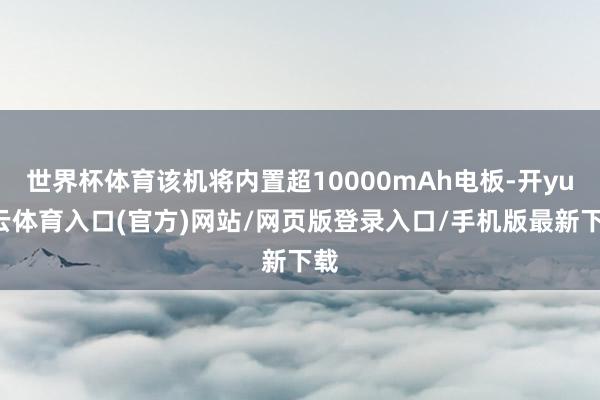 世界杯体育该机将内置超10000mAh电板-开yun云体育入口(官方)网站/网页版登录入口/手机版最新下载