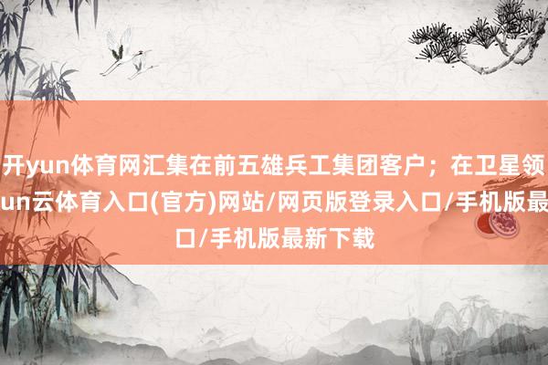 开yun体育网汇集在前五雄兵工集团客户;在卫星领域-开yun云体育入口(官方)网站/网页版登录入口/手机版最新下载