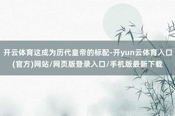 开云体育这成为历代皇帝的标配-开yun云体育入口(官方)网站/网页版登录入口/手机版最新下载