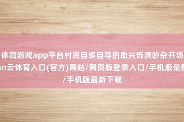 体育游戏app平台村民自编自导的助兴饰演吵杂开场-开yun云体育入口(官方)网站/网页版登录入口/手机版最新下载