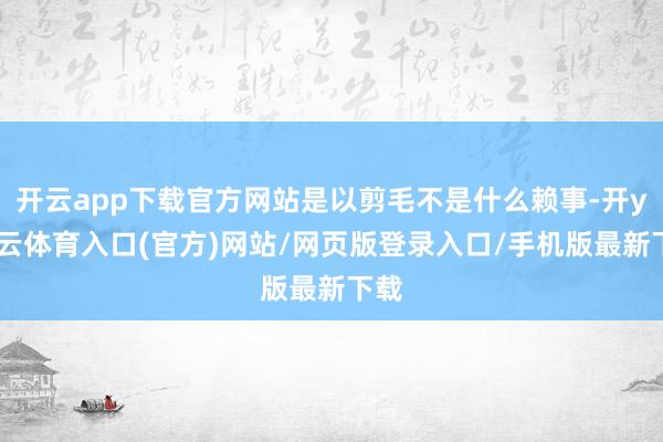 开云app下载官方网站是以剪毛不是什么赖事-开yun云体育入口(官方)网站/网页版登录入口/手机版最新下载