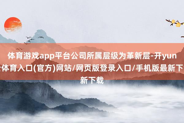 体育游戏app平台公司所属层级为革新层-开yun云体育入口(官方)网站/网页版登录入口/手机版最新下载