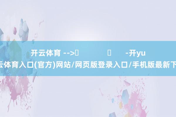 开云体育 -->	            	     -开yun云体育入口(官方)网站/网页版登录入口/手机版最新下载
