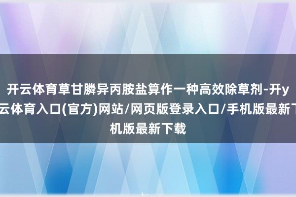 开云体育草甘膦异丙胺盐算作一种高效除草剂-开yun云体育入口(官方)网站/网页版登录入口/手机版最新下载