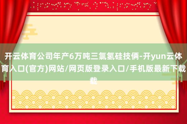 开云体育公司年产6万吨三氯氢硅技俩-开yun云体育入口(官方)网站/网页版登录入口/手机版最新下载