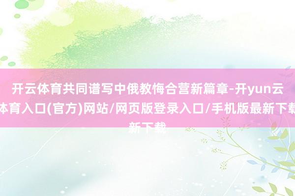 开云体育共同谱写中俄教悔合营新篇章-开yun云体育入口(官方)网站/网页版登录入口/手机版最新下载