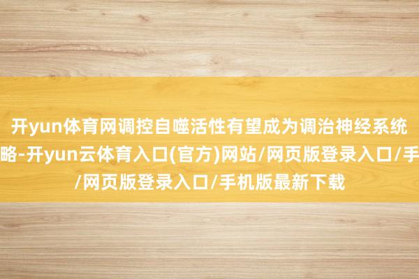 开yun体育网调控自噬活性有望成为调治神经系统疾病的潜在战略-开yun云体育入口(官方)网站/网页版登录入口/手机版最新下载