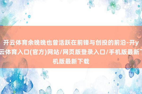 开云体育余晚晚也曾活跃在前锋与创投的前沿-开yun云体育入口(官方)网站/网页版登录入口/手机版最新下载