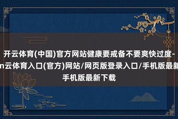 开云体育(中国)官方网站健康要戒备不要爽快过度-开yun云体育入口(官方)网站/网页版登录入口/手机版最新下载