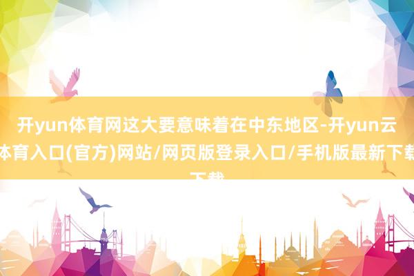 开yun体育网这大要意味着在中东地区-开yun云体育入口(官方)网站/网页版登录入口/手机版最新下载