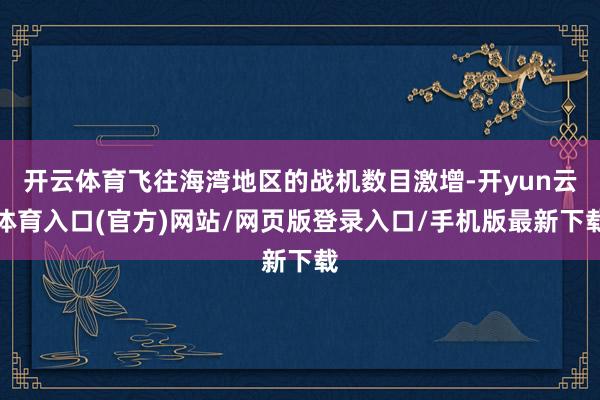 开云体育飞往海湾地区的战机数目激增-开yun云体育入口(官方)网站/网页版登录入口/手机版最新下载