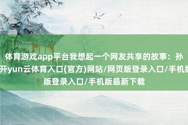 体育游戏app平台我想起一个网友共享的故事：孙子四岁时-开yun云体育入口(官方)网站/网页版登录入口/手机版最新下载