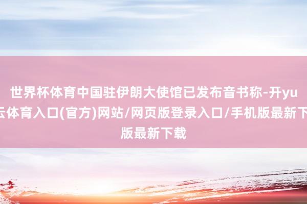 世界杯体育中国驻伊朗大使馆已发布音书称-开yun云体育入口(官方)网站/网页版登录入口/手机版最新下载