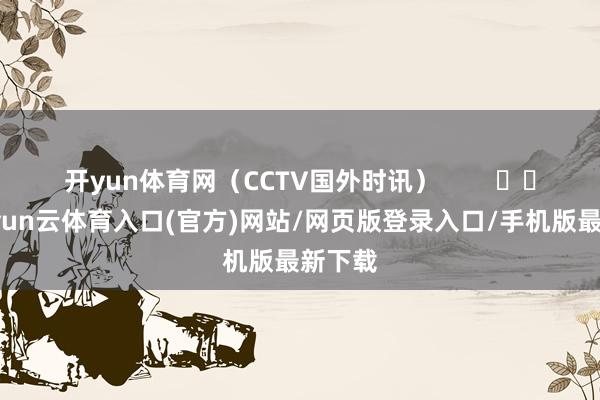 开yun体育网（CCTV国外时讯）        			-开yun云体育入口(官方)网站/网页版登录入口/手机版最新下载
