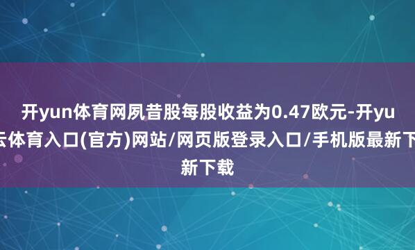 开yun体育网夙昔股每股收益为0.47欧元-开yun云体育入口(官方)网站/网页版登录入口/手机版最新下载